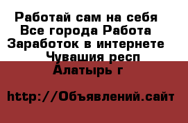 Работай сам на себя - Все города Работа » Заработок в интернете   . Чувашия респ.,Алатырь г.